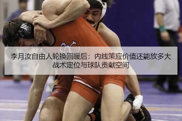 李月汝自由人轮换回暖后：内线策应价值还能放多大战术定位与球队贡献空间