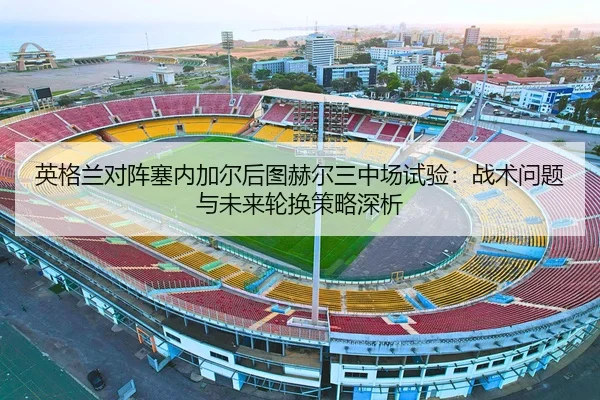 英格兰对阵塞内加尔后图赫尔三中场试验：战术问题与未来轮换策略深析