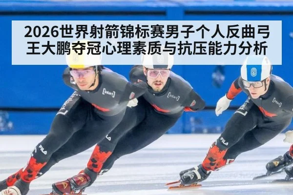 2026世界射箭锦标赛男子个人反曲弓王大鹏夺冠心理素质与抗压能力分析