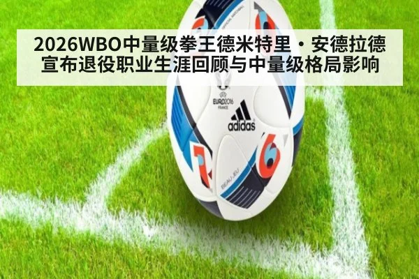 2026WBO中量级拳王德米特里·安德拉德宣布退役职业生涯回顾与中量级格局影响